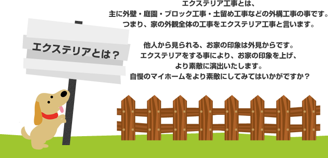 エクステリア工事とは、主に外壁・庭園・ブロック工事・土留め工事などの外構工事の事です。つまり、家の外観全体の工事をエクステリア工事と言います。他人から見られる、お家の印象は外見からです。エクステリアをする事により、お家の印象を上げ、より素敵に演出いたします。自慢のマイホームをより素敵にしてみてはいかがですか？