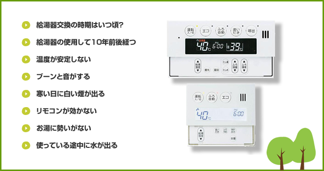 給湯器交換の時期はいつ頃? 給湯器の使用して10年前後経つ 温度が安定しない ブーンと音がする 寒い日に白い煙が出る リモコンが効かない お湯に勢いがない 使っている途中に水が出る